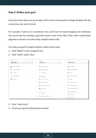 Step 3: Define your goal
If you don’t have them set up already, you’ll need to create goals in Google Analytics for the
conversions you want to track.
For example, if you’re an e-commerce site, you’ll want to track shopping cart checkouts.
You can do this by creating a goal that counts visits to the URL of the order confirmation
page that customers see when they complete their order.
To create you goal in Google Analytics, follow these steps:
1. Click “Admin” in the navigation bar.
2. Click “Goals” under View.
3. Click “+New Goal”.
4. Create your goal by following the wizard.
196
 
