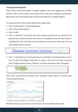 Creating Custom Reports
When you’ve created your goals in Google Analytics and you’ve tagged your ad URLs,
you’ll be able to create easy-to-read reports that reveal your campaign’s performance.
My favorite way of viewing this data is with Custom Reports in Google Analytics.
To create your first custom report follow these simple steps:
1. Click “Customization” in the navigation bar.
2. Click “+New Custom Report.”
3. Give it a title.
4. Click “+ add metric” and choose the metric columns you’d like to see. Search for the
goal you just created and select the metric for Completions [e.g., Purchases (Goal 1
Completions)]. This will show you the number of conversions of this type. You can
add multiple metrics columns.
5. Click “+ add dimension” and choose how you would like to break up the data in rows.
You can also add multiple dimensions in order to drill down into each successive
level. I suggest adding “Source / Medium” as the first dimension, then “Campaign.”
Click “Save” and you’ll be presented with a beautiful custom report to measure your
conversion performance.
With these steps, you can measure conversions across any digital source easily!
198
 