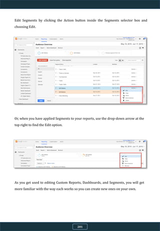 Edit Segments by clicking the Action button inside the Segments selector box and
choosing Edit.
Or, when you have applied Segments to your reports, use the drop-down arrow at the
top right to find the Edit option.
As you get used to editing Custom Reports, Dashboards, and Segments, you will get
more familiar with the way each works so you can create new ones on your own.
201
 