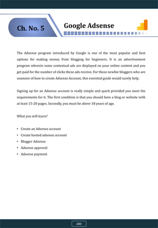 The Adsense program introduced by Google is one of the most popular and best
options for making money from blogging for beginners. It is an advertisement
program wherein some contextual ads are displayed on your online content and you
get paid for the number of clicks these ads receive. For those newbie bloggers who are
unaware of how to create Adsense Account, this essential guide would surely help.
Signing up for an Adsense account is really simple and quick provided you meet the
requirements for it. The first condition is that you should have a blog or website with
at least 15-20 pages. Secondly, you must be above 18 years of age.
What you will learn?
• Create an Adsense account
• Create hosted adsense account
• Blogger Adsense
• Adsense approval
• Adsense payment
Google AdsenseCh. No. 5
203
 