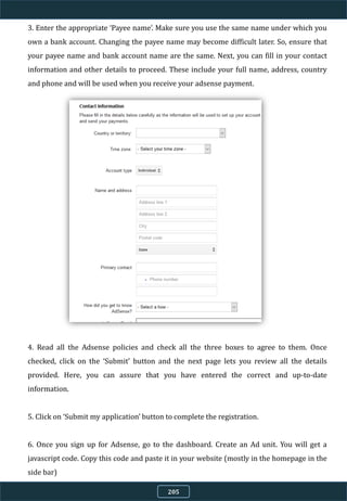 3. Enter the appropriate ‘Payee name’. Make sure you use the same name under which you
own a bank account. Changing the payee name may become difficult later. So, ensure that
your payee name and bank account name are the same. Next, you can fill in your contact
information and other details to proceed. These include your full name, address, country
and phone and will be used when you receive your adsense payment.
4. Read all the Adsense policies and check all the three boxes to agree to them. Once
checked, click on the ‘Submit’ button and the next page lets you review all the details
provided. Here, you can assure that you have entered the correct and up-to-date
information.
5. Click on ‘Submit my application’ button to complete the registration.
6. Once you sign up for Adsense, go to the dashboard. Create an Ad unit. You will get a
javascript code. Copy this code and paste it in your website (mostly in the homepage in the
side bar)
205
 