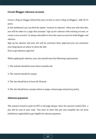 Create Blogger Adsense account
Create a blog on blogger (Check this post on how to start a blog on Blogger) . Add 10-15
posts .
In the dashboard, you can find the option “connect to adsense”. when you will click this,
you will be taken to a page that prompts “sign up for adsense with existing account, or
create a new account” its always advisable to have the same account for both blogger and
adsense.
Sign up for adsense and your site will be reviewed. Once approved you can customize
your blog layout on where to show the Ads.
How to get Adsense approval
While applying for adsense, your site should meet the following requirements
1. The website should be more than 6 months old
2. The content should be unique
3. The site should have at least 20-30 posts
4. The site should have a proper about us page, contact page and privacy policy.
Adsense payment
The amount earned is paid via EFT or through cheque. Once the amount reaches $10 , a
pin will be sent to your mail . You have to enter this pin and complete the tax form
[whichever applicable] to get eligible for adsense payment.
207
 