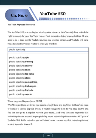 YouTube Keyword Research
The YouTube SEO process begins with keyword research. Here’s exactly how to find the
right keywords for your YouTube videos: First, generate a list of keywords ideas. All you
need to do is head over to YouTube and pop in a word or phrase…and YouTube will hand
you a bunch of keywords related to what you typed in:
These suggested keywords are GREAT.
Why? Because these are terms that people actually type into YouTube. So there’s no need
to wonder if they’re popular or not. If YouTube suggests them to you, they 1000% are.
You can also go to a popular video in your niche… and copy the same keywords that
video is optimized around. As you probably know, keyword optimization is a KEY part of
YouTube SEO. So if a video has lots and lots of views, chances are, that video is optimized
around a popular keyword.
YouTube SEOCh. No. 6
209
 