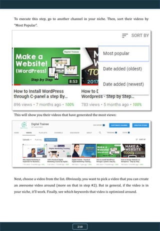 To execute this step, go to another channel in your niche. Then, sort their videos by
“Most Popular”.
This will show you their videos that have generated the most views:
Next, choose a video from the list. Obviously, you want to pick a video that you can create
an awesome video around (more on that in step #2). But in general, if the video is in
your niche, it’ll work. Finally, see which keywords that video is optimized around.
210
 