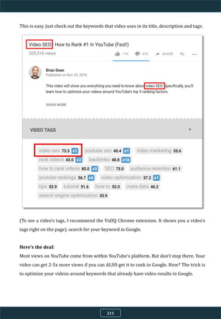 This is easy. Just check out the keywords that video uses in its title, description and tags:
(To see a video’s tags, I recommend the VidIQ Chrome extension. It shows you a video’s
tags right on the page). search for your keyword in Google.
Here’s the deal:
Most views on YouTube come from within YouTube’s platform. But don’t stop there. Your
video can get 2-5x more views if you can ALSO get it to rank in Google. How? The trick is
to optimize your videos around keywords that already have video results in Google.
211
 