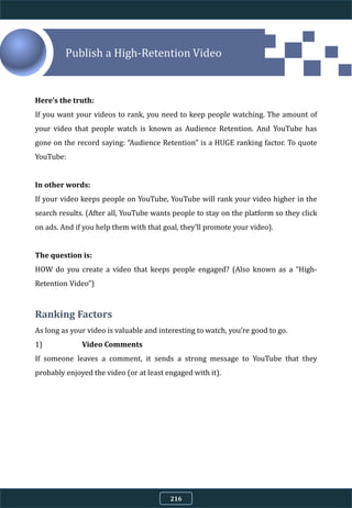 Publish a High-Retention Video
Here’s the truth:
If you want your videos to rank, you need to keep people watching. The amount of
your video that people watch is known as Audience Retention. And YouTube has
gone on the record saying: “Audience Retention” is a HUGE ranking factor. To quote
YouTube:
In other words:
If your video keeps people on YouTube, YouTube will rank your video higher in the
search results. (After all, YouTube wants people to stay on the platform so they click
on ads. And if you help them with that goal, they’ll promote your video).
The question is:
HOW do you create a video that keeps people engaged? (Also known as a “High-
Retention Video”)
Ranking Factors
As long as your video is valuable and interesting to watch, you’re good to go.
1) Video Comments
If someone leaves a comment, it sends a strong message to YouTube that they
probably enjoyed the video (or at least engaged with it).
216
 