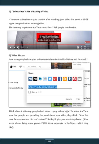 2) “Subscribes "After Watching a Video
If someone subscribes to your channel after watching your video that sends a HUGE
signal that you have an amazing video.
The best way to get more YouTube subscribers? Ask people to subscribe.
3) Video Shares
How many people share your video on social media sites like Twitter and Facebook?
Think about it this way: people don’t share crappy videos, right? So when YouTube
sees that people are spreading the word about your video, they think: “Man this
must be an awesome piece of content!”. So they’ll give you a rankings boost. (Also,
social shares being more people FROM those networks to YouTube… which they
like).
218
 