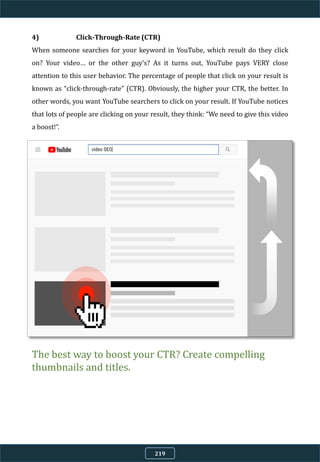 4) Click-Through-Rate (CTR)
When someone searches for your keyword in YouTube, which result do they click
on? Your video… or the other guy’s? As it turns out, YouTube pays VERY close
attention to this user behavior. The percentage of people that click on your result is
known as “click-through-rate” (CTR). Obviously, the higher your CTR, the better. In
other words, you want YouTube searchers to click on your result. If YouTube notices
that lots of people are clicking on your result, they think: “We need to give this video
a boost!”.
The best way to boost your CTR? Create compelling
thumbnails and titles.
219
 