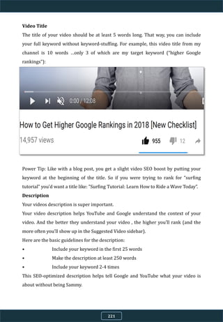 Video Title
The title of your video should be at least 5 words long. That way, you can include
your full keyword without keyword-stuffing. For example, this video title from my
channel is 10 words …only 3 of which are my target keyword (“higher Google
rankings”):
Power Tip: Like with a blog post, you get a slight video SEO boost by putting your
keyword at the beginning of the title. So if you were trying to rank for “surfing
tutorial” you’d want a title like: "Surfing Tutorial: Learn How to Ride a Wave Today”.
Description
Your videos description is super important.
Your video description helps YouTube and Google understand the context of your
video. And the better they understand your video , the higher you’ll rank (and the
more often you’ll show up in the Suggested Video sidebar).
Here are the basic guidelines for the description:
• Include your keyword in the first 25 words
• Make the description at least 250 words
• Include your keyword 2-4 times
This SEO-optimized description helps tell Google and YouTube what your video is
about without being Sammy.
221
 