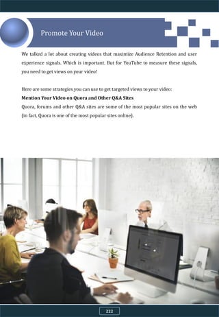 Promote Your Video
We talked a lot about creating videos that maximize Audience Retention and user
experience signals. Which is important. But for YouTube to measure these signals,
you need to get views on your video!
Here are some strategies you can use to get targeted views to your video:
Mention Your Video on Quora and Other Q&A Sites
Quora, forums and other Q&A sites are some of the most popular sites on the web
(in fact, Quora is one of the most popular sites online).
222
 