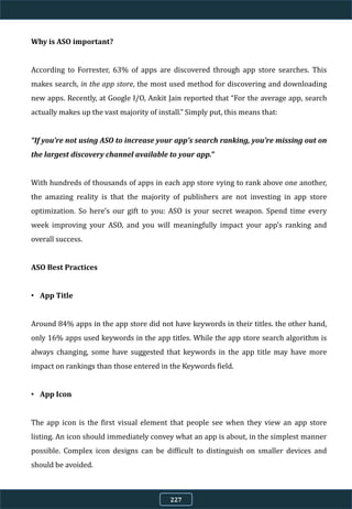 Why is ASO important?
According to Forrester, 63% of apps are discovered through app store searches. This
makes search, in the app store, the most used method for discovering and downloading
new apps. Recently, at Google I/O, Ankit Jain reported that “For the average app, search
actually makes up the vast majority of install.” Simply put, this means that:
“If you’re not using ASO to increase your app’s search ranking, you’re missing out on
the largest discovery channel available to your app.”
With hundreds of thousands of apps in each app store vying to rank above one another,
the amazing reality is that the majority of publishers are not investing in app store
optimization. So here’s our gift to you: ASO is your secret weapon. Spend time every
week improving your ASO, and you will meaningfully impact your app’s ranking and
overall success.
ASO Best Practices
• App Title
Around 84% apps in the app store did not have keywords in their titles. the other hand,
only 16% apps used keywords in the app titles. While the app store search algorithm is
always changing, some have suggested that keywords in the app title may have more
impact on rankings than those entered in the Keywords field.
• App Icon
The app icon is the first visual element that people see when they view an app store
listing. An icon should immediately convey what an app is about, in the simplest manner
possible. Complex icon designs can be difficult to distinguish on smaller devices and
should be avoided.
227
 