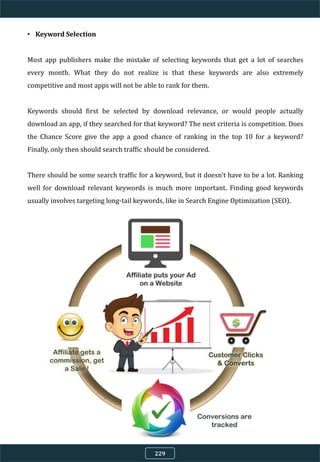 • Keyword Selection
Most app publishers make the mistake of selecting keywords that get a lot of searches
every month. What they do not realize is that these keywords are also extremely
competitive and most apps will not be able to rank for them.
Keywords should first be selected by download relevance, or would people actually
download an app, if they searched for that keyword? The next criteria is competition. Does
the Chance Score give the app a good chance of ranking in the top 10 for a keyword?
Finally, only then should search traffic should be considered.
There should be some search traffic for a keyword, but it doesn't have to be a lot. Ranking
well for download relevant keywords is much more important. Finding good keywords
usually involves targeting long-tail keywords, like in Search Engine Optimization (SEO).
229
 