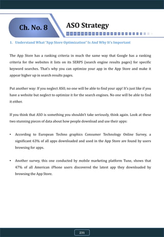 1. Understand What “App Store Optimization” Is And Why It’s Important
The App Store has a ranking criteria in much the same way that Google has a ranking
criteria for the websites it lists on its SERPS (search engine results pages) for specific
keyword searches. That’s why you can optimize your app in the App Store and make it
appear higher up in search results pages.
Put another way: If you neglect ASO, no one will be able to find your app! It’s just like if you
have a website but neglect to optimize it for the search engines. No one will be able to find
it either.
If you think that ASO is something you shouldn’t take seriously, think again. Look at these
two stunning pieces of data about how people download and use their apps:
• According to European Techno graphics Consumer Technology Online Survey, a
significant 63% of all apps downloaded and used in the App Store are found by users
browsing for apps.
• Another survey, this one conducted by mobile marketing platform Tune, shows that
47% of all American iPhone users discovered the latest app they downloaded by
browsing the App Store.
ASO StrategyCh. No. 8
231
 