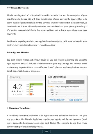  Titles and Keywords
Ideally, your keyword of choice should be within both the title and the description of your
app. Obviously, the app title will draw the attention of your users so the keyword has to be
there, but it’s equally important for the keyword to also be included in the description, as
the description is what ultimately convinces users to download your app — particularly if
it’s written persuasively! Check this great webinar out to learn more about app store
keywords.
Besides the target keywords in your app’s title and description (which are both under your
control), there are also ratings and reviews to consider.
 Ratings and Reviews
You can’t control ratings and reviews much as you can control identifying and using the
right keywords for ASO, but you can still influence your app’s ratings and reviews. These
are two very important factors, even if Apple doesn’t place as much emphasis on them as
the all-important choice of keywords.
 Number of Downloads
A secondary factor that Apple uses in its algorithm is the number of downloads that your
app gets. Naturally, this tells Apple how popular your app is, and the more popular (read:
more frequently-downloaded apps) also rank higher. The opposite is also true: More
downloaded apps are also more popular.
233
 