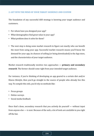 2. GET INTO THE MIND OF YOUR TARGET AUDIENCE AND CUSTOM
The foundation of any successful ASO strategy is knowing your target audience and
customers.
• For whom have you designed your app?
• What demographics find great value in your app?
• What problem does it solve for them?
• The next step is doing some market research to figure out exactly who can benefit
the most from using your app. Successful market research means you’ll know the
demand for your app, its chances of selling (or being downloaded) in the App store,
and the characteristics of your target audience.
Market research traditionally involves two approaches — primary and secondary
research. The former should come right from your intended target audience.
For instance, if you’re thinking of developing an app geared to a certain diet and/or
fitness lifestyle, then you’d go straight to the source of people who already live this
way. To compile this info, you’d rely on methods like:
• Focus groups
• Online surveys
• Social media feedback
Once that’s done, secondary research that you actively do yourself — without input
from anyone else — is next. Because of the web, a lot of tools are available to you right
off the bat.
234
 