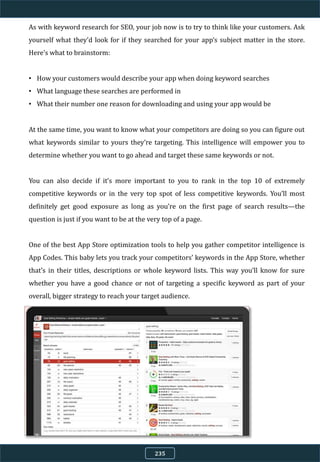 As with keyword research for SEO, your job now is to try to think like your customers. Ask
yourself what they’d look for if they searched for your app’s subject matter in the store.
Here’s what to brainstorm:
• How your customers would describe your app when doing keyword searches
• What language these searches are performed in
• What their number one reason for downloading and using your app would be
At the same time, you want to know what your competitors are doing so you can figure out
what keywords similar to yours they’re targeting. This intelligence will empower you to
determine whether you want to go ahead and target these same keywords or not.
You can also decide if it’s more important to you to rank in the top 10 of extremely
competitive keywords or in the very top spot of less competitive keywords. You’ll most
definitely get good exposure as long as you’re on the first page of search results—the
question is just if you want to be at the very top of a page.
One of the best App Store optimization tools to help you gather competitor intelligence is
App Codes. This baby lets you track your competitors’ keywords in the App Store, whether
that’s in their titles, descriptions or whole keyword lists. This way you’ll know for sure
whether you have a good chance or not of targeting a specific keyword as part of your
overall, bigger strategy to reach your target audience.
235
 