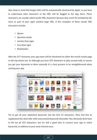 Also, keep in mind that longer titles will be automatically shortened by Apple, so you have
to understand what characters in the URL will be flagged in the App Store. These
characters are usually called unsafe URL characters because they won’t be included by the
store as part of your app’s product page URL. A few examples of these unsafe URL
characters include:
• Spaces
• Question marks
• Greater than signs
• Less than signs
• Backslashes
After the 23rd character, your app name will be shortened on either the search results page
or the top charts one. So although you have 255 characters to play around with, to ensure
you get your keywords in there naturally it’s a best practice to be straightforward when
naming your app.
Try to get all your important keywords into the first 23 characters. Then feel free to
supplement the short title with nonessential keywords thereafter. You obviously don’t have
to fill out all 255 characters, but it’s still a good idea to connect your app to select
keywords, in addition to your most relevant ones.
237
 