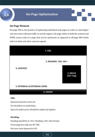 On-Page Element
On-page SEO is the practice of optimizing individual web pages in order to rank higher
and earn more relevant traffic in search engines. On-page refers to both the content and
HTML source code of a page that can be optimized, as opposed to off-page SEO which
refers to links and other external signals.
1. URL
2. HEADING TAG <H1>
3. IMAGE
(ALT Tag)
4. CONTEXT
5. INTERNAL & EXTERNAL LINKS
6. FOOTER
URL:
Keyword must be in the url.
Url should be in small letter.
Space & underscores should be replace by hyphen
Heading:
Heading should be in <h1> Heading </h1> this format.
Every page has only one H1 TAG.
Put your main keyword in H1.
On-Page Optimization2.6
022
 