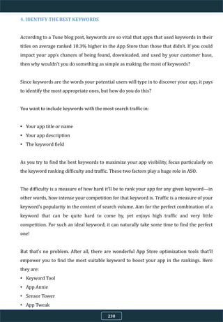 4. IDENTIFY THE BEST KEYWORDS
According to a Tune blog post, keywords are so vital that apps that used keywords in their
titles on average ranked 10.3% higher in the App Store than those that didn’t. If you could
impact your app’s chances of being found, downloaded, and used by your customer base,
then why wouldn’t you do something as simple as making the most of keywords?
Since keywords are the words your potential users will type in to discover your app, it pays
to identify the most appropriate ones, but how do you do this?
You want to include keywords with the most search traffic in:
• Your app title or name
• Your app description
• The keyword field
As you try to find the best keywords to maximize your app visibility, focus particularly on
the keyword ranking difficulty and traffic. These two factors play a huge role in ASO.
The difficulty is a measure of how hard it’ll be to rank your app for any given keyword—in
other words, how intense your competition for that keyword is. Traffic is a measure of your
keyword’s popularity in the context of search volume. Aim for the perfect combination of a
keyword that can be quite hard to come by, yet enjoys high traffic and very little
competition. For such an ideal keyword, it can naturally take some time to find the perfect
one!
But that’s no problem. After all, there are wonderful App Store optimization tools that’ll
empower you to find the most suitable keyword to boost your app in the rankings. Here
they are:
• Keyword Tool
• App Annie
• Sensor Tower
• App Tweak
238
 