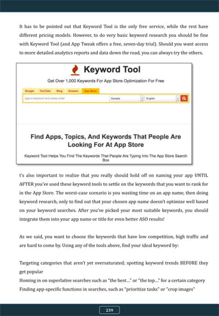 It has to be pointed out that Keyword Tool is the only free service, while the rest have
different pricing models. However, to do very basic keyword research you should be fine
with Keyword Tool (and App Tweak offers a free, seven-day trial). Should you want access
to more detailed analytics reports and data down the road, you can always try the others.
t’s also important to realize that you really should hold off on naming your app UNTIL
AFTER you’ve used these keyword tools to settle on the keywords that you want to rank for
in the App Store. The worst-case scenario is you wasting time on an app name, then doing
keyword research, only to find out that your chosen app name doesn’t optimize well based
on your keyword searches. After you’ve picked your most suitable keywords, you should
integrate them into your app name or title for even better ASO results!
As we said, you want to choose the keywords that have low competition, high traffic and
are hard to come by. Using any of the tools above, find your ideal keyword by:
Targeting categories that aren’t yet oversaturated; spotting keyword trends BEFORE they
get popular
Homing in on superlative searches such as “the best…” or “the top…” for a certain category
Finding app-specific functions in searches, such as “prioritize tasks” or “crop images”
239
 