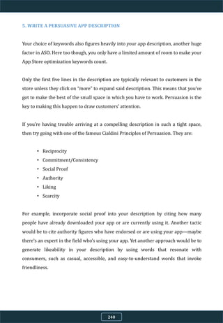 5. WRITE A PERSUASIVE APP DESCRIPTION
Your choice of keywords also figures heavily into your app description, another huge
factor in ASO. Here too though, you only have a limited amount of room to make your
App Store optimization keywords count.
Only the first five lines in the description are typically relevant to customers in the
store unless they click on “more” to expand said description. This means that you’ve
got to make the best of the small space in which you have to work. Persuasion is the
key to making this happen to draw customers’ attention.
If you’re having trouble arriving at a compelling description in such a tight space,
then try going with one of the famous Cialdini Principles of Persuasion. They are:
• Reciprocity
• Commitment/Consistency
• Social Proof
• Authority
• Liking
• Scarcity
For example, incorporate social proof into your description by citing how many
people have already downloaded your app or are currently using it. Another tactic
would be to cite authority figures who have endorsed or are using your app—maybe
there’s an expert in the field who’s using your app. Yet another approach would be to
generate likeability in your description by using words that resonate with
consumers, such as casual, accessible, and easy-to-understand words that invoke
friendliness.
240
 