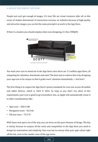 6. DESIGN THE PERFECT APP ICON
People just can’t get enough of images. It’s true! We are visual creatures after all, as this
series of studies determined. If conversions increase on websites because of high-quality
and attractive images, you can bet the same principle’s at work in the App Store.
If there’s a mantra you should employ when icon-designing, it’s this: UNIQUE.
You want your icon to stand out in the App Store since there are 1.5 million apps there, all
competing for attention, downloads and sales! The best way to achieve this is by designing
your app icon to be unique so that it grabs users’ attention immediately — but how?
The first thing is to respect the App Store’s preset standards for icon size across all mobile
and tablet devices, which is 1024 X 1024. As long as you don’t run afoul of this
requirement, your icon is good to go everywhere else, as Apple will automatically resize it
to other considerations like:
• App icons – 180 X 180
• Navigation icons – 66 X 66
• Tab bar icons – 75 X 75
With these tech specs out of the way, you can focus on the pure element of design. The key
is clarity, because to surpass all the noise and competition in the App Store you need to
design for minimalism and simplicity. Your icon has to convey what your app’s about right
off the bat, even in the smaller view of the app menu.
242
 