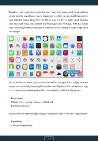 Therefore, stay away from designing your icon with excess and ornamentation.
Ideally, skip the superfluous colors, images and words in the icon that’ll just distract
your potential buyers. Remember: On the web, people have a really short attention
span and don’t really read content and thoroughly absorb things. With 1.5 million
apps competing for this demographics' attention, stick to clarity through simplicity in
icon design!
For inspiration on what types of icons do well in the App Store, simply do some
competitor research by browsing through the most highly ranked and top-rated apps
in the store for various categories. The common bonds you’ll typically spot are:
• Basic images
• Vibrant colors (to snag customers’ attention)
• Uncommon shapes
If you need some help with logo design or inspiration, here are two DIY logo services:
• Logo Maker
• 99designs Logo Design
243
 