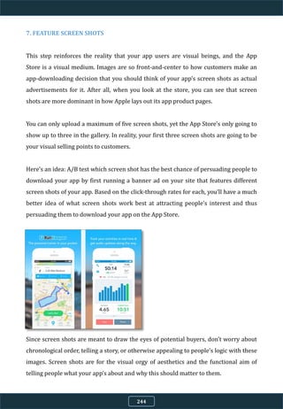 7. FEATURE SCREEN SHOTS
This step reinforces the reality that your app users are visual beings, and the App
Store is a visual medium. Images are so front-and-center to how customers make an
app-downloading decision that you should think of your app’s screen shots as actual
advertisements for it. After all, when you look at the store, you can see that screen
shots are more dominant in how Apple lays out its app product pages.
You can only upload a maximum of five screen shots, yet the App Store’s only going to
show up to three in the gallery. In reality, your first three screen shots are going to be
your visual selling points to customers.
Here’s an idea: A/B test which screen shot has the best chance of persuading people to
download your app by first running a banner ad on your site that features different
screen shots of your app. Based on the click-through rates for each, you’ll have a much
better idea of what screen shots work best at attracting people’s interest and thus
persuading them to download your app on the App Store.
Since screen shots are meant to draw the eyes of potential buyers, don’t worry about
chronological order, telling a story, or otherwise appealing to people’s logic with these
images. Screen shots are for the visual orgy of aesthetics and the functional aim of
telling people what your app’s about and why this should matter to them.
244
 