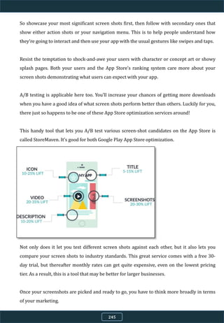So showcase your most significant screen shots first, then follow with secondary ones that
show either action shots or your navigation menu. This is to help people understand how
they’re going to interact and then use your app with the usual gestures like swipes and taps.
Resist the temptation to shock-and-awe your users with character or concept art or showy
splash pages. Both your users and the App Store’s ranking system care more about your
screen shots demonstrating what users can expect with your app.
A/B testing is applicable here too. You’ll increase your chances of getting more downloads
when you have a good idea of what screen shots perform better than others. Luckily for you,
there just so happens to be one of these App Store optimization services around!
This handy tool that lets you A/B test various screen-shot candidates on the App Store is
called StoreMaven. It’s good for both Google Play App Store optimization.
Not only does it let you test different screen shots against each other, but it also lets you
compare your screen shots to industry standards. This great service comes with a free 30-
day trial, but thereafter monthly rates can get quite expensive, even on the lowest pricing
tier. As a result, this is a tool that may be better for larger businesses.
Once your screenshots are picked and ready to go, you have to think more broadly in terms
of your marketing.
245
 