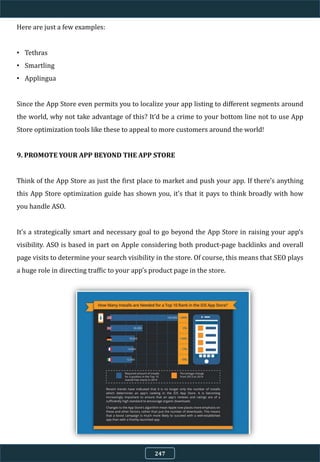 Here are just a few examples:
• Tethras
• Smartling
• Applingua
Since the App Store even permits you to localize your app listing to different segments around
the world, why not take advantage of this? It’d be a crime to your bottom line not to use App
Store optimization tools like these to appeal to more customers around the world!
9. PROMOTE YOUR APP BEYOND THE APP STORE
Think of the App Store as just the first place to market and push your app. If there’s anything
this App Store optimization guide has shown you, it’s that it pays to think broadly with how
you handle ASO.
It’s a strategically smart and necessary goal to go beyond the App Store in raising your app’s
visibility. ASO is based in part on Apple considering both product-page backlinks and overall
page visits to determine your search visibility in the store. Of course, this means that SEO plays
a huge role in directing traffic to your app’s product page in the store.
247
 