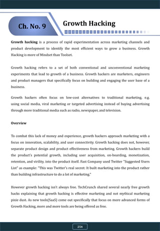 Growth Hacking
Growth hacking is a process of rapid experimentation across marketing channels and
product development to identify the most efficient ways to grow a business. Growth
Hacking is more of Mindset than Toolset.
Growth hacking refers to a set of both conventional and unconventional marketing
experiments that lead to growth of a business. Growth hackers are marketers, engineers
and product managers that specifically focus on building and engaging the user base of a
business.
Growth hackers often focus on low-cost alternatives to traditional marketing, e.g.
using social media, viral marketing or targeted advertising instead of buying advertising
through more traditional media such as radio, newspaper, and television.
Overview
To combat this lack of money and experience, growth hackers approach marketing with a
focus on innovation, scalability, and user connectivity. Growth hacking does not, however,
separate product design and product effectiveness from marketing. Growth hackers build
the product's potential growth, including user acquisition, on-boarding, monetization,
retention, and virility, into the product itself. Fast Company used Twitter "Suggested Users
List" as example: "This was Twitter's real secret: It built marketing into the product rather
than building infrastructure to do a lot of marketing."
However growth hacking isn't always free. TechCrunch shared several nearly free growth
hacks explaining that growth hacking is effective marketing and not mythical marketing
pixie dust. As new tools(SaaS) come out specifically that focus on more advanced forms of
Growth Hacking, more and more tools are being offered as free.
Ch. No. 9
254
 