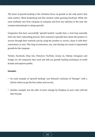 The heart of growth hacking is the relentless focus on growth as the only metric that
truly matters. Mark Zuckerberg had this mindset while growing Facebook. While the
exact methods vary from company to company and from one industry to the next, the
common denominator is always growth.
Companies that have successfully "growth hacked" usually have a viral loop naturally
built into their onboarding process. New customers typically hear about the product or
service through their network and by using the product or service, share it with their
connections in turn. This loop of awareness, use, and sharing can result in exponential
growth for the company.
Twitter, Facebook, Drop box, Pinterest, YouTube, Group on, Udemy, Instagram and
Google are all companies that used and still use growth hacking techniques to build
brands and improve profits.
Examples
• An early example of "growth hacking" was Hotmail's inclusion of “Avenger" with a
link for others to get the free online mail service.
• Another example was the offer of more storage by Dropbox to users who referred
their friends.
255
 