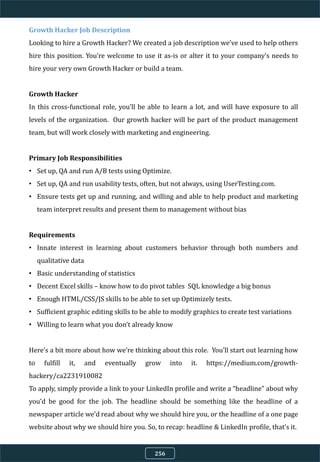 Growth Hacker Job Description
Looking to hire a Growth Hacker? We created a job description we’ve used to help others
hire this position. You’re welcome to use it as-is or alter it to your company’s needs to
hire your very own Growth Hacker or build a team.
Growth Hacker
In this cross-functional role, you’ll be able to learn a lot, and will have exposure to all
levels of the organization. Our growth hacker will be part of the product management
team, but will work closely with marketing and engineering.
Primary Job Responsibilities
• Set up, QA and run A/B tests using Optimize.
• Set up, QA and run usability tests, often, but not always, using UserTesting.com.
• Ensure tests get up and running, and willing and able to help product and marketing
team interpret results and present them to management without bias
Requirements
• Innate interest in learning about customers behavior through both numbers and
qualitative data
• Basic understanding of statistics
• Decent Excel skills – know how to do pivot tables SQL knowledge a big bonus
• Enough HTML/CSS/JS skills to be able to set up Optimizely tests.
• Sufficient graphic editing skills to be able to modify graphics to create test variations
• Willing to learn what you don’t already know
Here’s a bit more about how we’re thinking about this role. You’ll start out learning how
to fulfill it, and eventually grow into it. https://medium.com/growth-
hackery/ca2231910082
To apply, simply provide a link to your LinkedIn profile and write a “headline” about why
you’d be good for the job. The headline should be something like the headline of a
newspaper article we’d read about why we should hire you, or the headline of a one page
website about why we should hire you. So, to recap: headline & LinkedIn profile, that’s it.
256
 