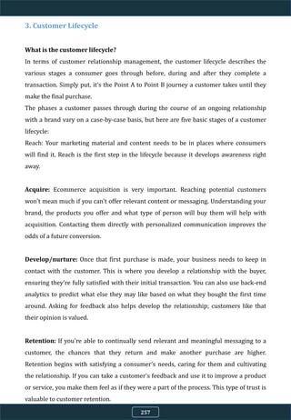 3. Customer Lifecycle
What is the customer lifecycle?
In terms of customer relationship management, the customer lifecycle describes the
various stages a consumer goes through before, during and after they complete a
transaction. Simply put, it's the Point A to Point B journey a customer takes until they
make the final purchase.
The phases a customer passes through during the course of an ongoing relationship
with a brand vary on a case-by-case basis, but here are five basic stages of a customer
lifecycle:
Reach: Your marketing material and content needs to be in places where consumers
will find it. Reach is the first step in the lifecycle because it develops awareness right
away.
Acquire: Ecommerce acquisition is very important. Reaching potential customers
won't mean much if you can't offer relevant content or messaging. Understanding your
brand, the products you offer and what type of person will buy them will help with
acquisition. Contacting them directly with personalized communication improves the
odds of a future conversion.
Develop/nurture: Once that first purchase is made, your business needs to keep in
contact with the customer. This is where you develop a relationship with the buyer,
ensuring they're fully satisfied with their initial transaction. You can also use back-end
analytics to predict what else they may like based on what they bought the first time
around. Asking for feedback also helps develop the relationship; customers like that
their opinion is valued.
Retention: If you're able to continually send relevant and meaningful messaging to a
customer, the chances that they return and make another purchase are higher.
Retention begins with satisfying a consumer's needs, caring for them and cultivating
the relationship. If you can take a customer's feedback and use it to improve a product
or service, you make them feel as if they were a part of the process. This type of trust is
valuable to customer retention.
257
 