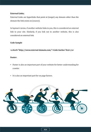 External Links;
External Links are hyperlinks that point at (target) any domain other than the
domain the link exists on (source).
In layman's terms, if another website links to you, this is considered an external
link to your site. Similarly, if you link out to another website, this is also
considered an external link.
Code Sample
<a href="http://www.external-domain.com/">Link Anchor Text</a>
Footer:
• Footer is also an important part of your website for better understanding for
crawler.
• It is also an important part for on page factors.
024
 