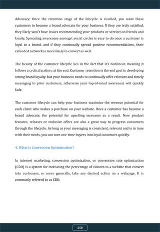 Advocacy: Once the retention stage of the lifecycle is reached, you want these
customers to become a brand advocate for your business. If they are truly satisfied,
they likely won't have issues recommending your products or services to friends and
family. Spreading awareness amongst social circles is easy to do once a customer is
loyal to a brand, and if they continually spread positive recommendations, their
extended network is more likely to convert as well.
The beauty of the customer lifecycle lies in the fact that it's nonlinear, meaning it
follows a cyclical pattern at the end. Customer retention is the end goal in developing
strong brand loyalty, but your business needs to continually offer relevant and timely
messaging to prior customers, otherwise your top-of-mind awareness will quickly
fade.
The customer lifecycle can help your business maximize the revenue potential for
each client who makes a purchase on your website. Once a customer has become a
brand advocate, the potential for upselling increases as a result. New product
features, releases or exclusive offers are also a great way to progress consumers
through the lifecycle. As long as your messaging is consistent, relevant and is in tune
with their needs, you can turn one-time buyers into loyal customers quickly.
4. What is Conversion Optimization?
In internet marketing, conversion optimization, or conversion rate optimization
(CRO) is a system for increasing the percentage of visitors to a website that convert
into customers, or more generally, take any desired action on a webpage. It is
commonly referred to as CRO.
258
 