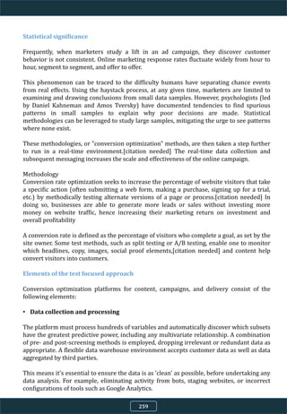 Statistical significance
Frequently, when marketers study a lift in an ad campaign, they discover customer
behavior is not consistent. Online marketing response rates fluctuate widely from hour to
hour, segment to segment, and offer to offer.
This phenomenon can be traced to the difficulty humans have separating chance events
from real effects. Using the haystack process, at any given time, marketers are limited to
examining and drawing conclusions from small data samples. However, psychologists (led
by Daniel Kahneman and Amos Tversky) have documented tendencies to find spurious
patterns in small samples to explain why poor decisions are made. Statistical
methodologies can be leveraged to study large samples, mitigating the urge to see patterns
where none exist.
These methodologies, or "conversion optimization" methods, are then taken a step further
to run in a real-time environment.[citation needed] The real-time data collection and
subsequent messaging increases the scale and effectiveness of the online campaign.
Methodology
Conversion rate optimization seeks to increase the percentage of website visitors that take
a specific action (often submitting a web form, making a purchase, signing up for a trial,
etc.) by methodically testing alternate versions of a page or process.[citation needed] In
doing so, businesses are able to generate more leads or sales without investing more
money on website traffic, hence increasing their marketing return on investment and
overall profitability
A conversion rate is defined as the percentage of visitors who complete a goal, as set by the
site owner. Some test methods, such as split testing or A/B testing, enable one to monitor
which headlines, copy, images, social proof elements,[citation needed] and content help
convert visitors into customers.
Elements of the test focused approach
Conversion optimization platforms for content, campaigns, and delivery consist of the
following elements:
• Data collection and processing
The platform must process hundreds of variables and automatically discover which subsets
have the greatest predictive power, including any multivariate relationship. A combination
of pre- and post-screening methods is employed, dropping irrelevant or redundant data as
appropriate. A flexible data warehouse environment accepts customer data as well as data
aggregated by third parties.
This means it's essential to ensure the data is as 'clean' as possible, before undertaking any
data analysis. For example, eliminating activity from bots, staging websites, or incorrect
configurations of tools such as Google Analytics.
259
 