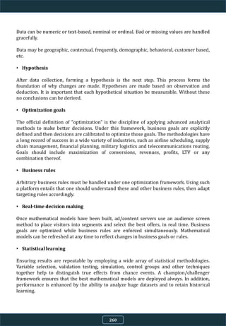 Data can be numeric or text-based, nominal or ordinal. Bad or missing values are handled
gracefully.
Data may be geographic, contextual, frequently, demographic, behavioral, customer based,
etc.
• Hypothesis
After data collection, forming a hypothesis is the next step. This process forms the
foundation of why changes are made. Hypotheses are made based on observation and
deduction. It is important that each hypothetical situation be measurable. Without these
no conclusions can be derived.
• Optimization goals
The official definition of "optimization" is the discipline of applying advanced analytical
methods to make better decisions. Under this framework, business goals are explicitly
defined and then decisions are calibrated to optimize those goals. The methodologies have
a long record of success in a wide variety of industries, such as airline scheduling, supply
chain management, financial planning, military logistics and telecommunications routing.
Goals should include maximization of conversions, revenues, profits, LTV or any
combination thereof.
• Business rules
Arbitrary business rules must be handled under one optimization framework. Using such
a platform entails that one should understand these and other business rules, then adapt
targeting rules accordingly.
• Real-time decision making
Once mathematical models have been built, ad/content servers use an audience screen
method to place visitors into segments and select the best offers, in real time. Business
goals are optimized while business rules are enforced simultaneously. Mathematical
models can be refreshed at any time to reflect changes in business goals or rules.
• Statistical learning
Ensuring results are repeatable by employing a wide array of statistical methodologies.
Variable selection, validation testing, simulation, control groups and other techniques
together help to distinguish true effects from chance events. A champion/challenger
framework ensures that the best mathematical models are deployed always. In addition,
performance is enhanced by the ability to analyze huge datasets and to retain historical
learning.
260
 