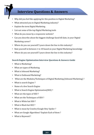 • Why did you feel like applying for this position in Digital Marketing?
• What attracted you to Digital Marketing industry?
• Explain the term Digital Marketing
• List out some of the top Digital Marketing tools
• What do you mean by a responsive website?
• Can you describe about the biggest challenge faced till date, in your Digital
Marketing career?
• Where do you see yourself 5 years down the line in this industry?
• Rate yourself in between 1 to 10 based on your Digital Marketing knowledge
• Where do you see yourself 5 years down the line in this industry?
Search Engine Optimization Interview Questions & Answers Guide
• What is Marketing?
• What are types of Marketing
• What is Inbound Marketing?
• What is Outbound Marketing?
• What are the Modules/Techniques of Digital Marketing (Inbound Marketing) ?
• What is search Engine ?
• Name of a few Search Engine
• What is Search Engine Optimization(SEO) ?
• What are the types of SEO ?
• What are the Techniques of SEO ?
• What is White hat SEO ?
• What is Black hat SEO ?
• What is mean by Crawler/Google Bot/ Spider ?
• What are Google Algorithms? Explain Each of them ?
• What is Keyword ?
Interview Questions & Answers
263
 