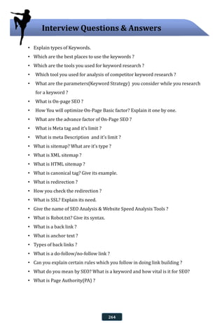 • Explain types of Keywords.
• Which are the best places to use the keywords ?
• Which are the tools you used for keyword research ?
• Which tool you used for analysis of competitor keyword research ?
• What are the parameters(Keyword Strategy) you consider while you research
for a keyword ?
• What is On-page SEO ?
• How You will optimize On-Page Basic factor? Explain it one by one.
• What are the advance factor of On-Page SEO ?
• What is Meta tag and it’s limit ?
• What is meta Description and it’s limit ?
• What is sitemap? What are it’s type ?
• What is XML sitemap ?
• What is HTML sitemap ?
• What is canonical tag? Give its example.
• What is redirection ?
• How you check the redirection ?
• What is SSL? Explain its need.
• Give the name of SEO Analysis & Website Speed Analysis Tools ?
• What is Robot.txt? Give its syntax.
• What is a back link ?
• What is anchor text ?
• Types of back links ?
• What is a do-follow/no-follow link ?
• Can you explain certain rules which you follow in doing link building ?
• What do you mean by SEO? What is a keyword and how vital is it for SEO?
• What is Page Authority(PA) ?
Interview Questions & Answers
264
 