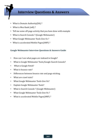 • What is Domain Authority(DA) ?
• What is Moz Rank (mR) ?
• Tell me some off-page activity that you have done with example
• What is Search Console ? (Google Webmaster)
• What Google Webmaster Tools Give Us ?
• What is accelerated Mobile Pages(AMP) ?
Google Webmaster Interview Questions & Answers Guide
• How can I see what pages are indexed in Google?
• What is Google Webmaster Tools/Google Search Console?
• What is Google Fetch?
• What is bounce rate?
• Differences between bounce rate and pogo sticking.
• What are crawl stats?
• What Google Webmaster Tools Give Us?
• Explain Google Webmaster Tools?
• What is Search Console ? (Google Webmaster)
• What Google Webmaster Tools Give Us ?
• What is accelerated Mobile Pages(AMP) ?
Interview Questions & Answers
265
 