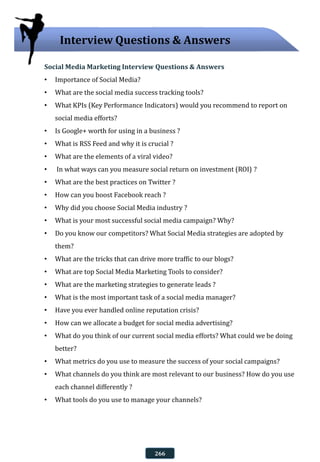 Social Media Marketing Interview Questions & Answers
• Importance of Social Media?
• What are the social media success tracking tools?
• What KPIs (Key Performance Indicators) would you recommend to report on
social media efforts?
• Is Google+ worth for using in a business ?
• What is RSS Feed and why it is crucial ?
• What are the elements of a viral video?
• In what ways can you measure social return on investment (ROI) ?
• What are the best practices on Twitter ?
• How can you boost Facebook reach ?
• Why did you choose Social Media industry ?
• What is your most successful social media campaign? Why?
• Do you know our competitors? What Social Media strategies are adopted by
them?
• What are the tricks that can drive more traffic to our blogs?
• What are top Social Media Marketing Tools to consider?
• What are the marketing strategies to generate leads ?
• What is the most important task of a social media manager?
• Have you ever handled online reputation crisis?
• How can we allocate a budget for social media advertising?
• What do you think of our current social media efforts? What could we be doing
better?
• What metrics do you use to measure the success of your social campaigns?
• What channels do you think are most relevant to our business? How do you use
each channel differently ?
• What tools do you use to manage your channels?
Interview Questions & Answers
266
 