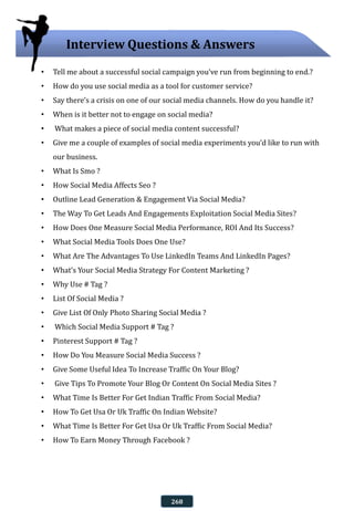 • Tell me about a successful social campaign you’ve run from beginning to end.?
• How do you use social media as a tool for customer service?
• Say there’s a crisis on one of our social media channels. How do you handle it?
• When is it better not to engage on social media?
• What makes a piece of social media content successful?
• Give me a couple of examples of social media experiments you’d like to run with
our business.
• What Is Smo ?
• How Social Media Affects Seo ?
• Outline Lead Generation & Engagement Via Social Media?
• The Way To Get Leads And Engagements Exploitation Social Media Sites?
• How Does One Measure Social Media Performance, ROI And Its Success?
• What Social Media Tools Does One Use?
• What Are The Advantages To Use LinkedIn Teams And LinkedIn Pages?
• What’s Your Social Media Strategy For Content Marketing ?
• Why Use # Tag ?
• List Of Social Media ?
• Give List Of Only Photo Sharing Social Media ?
• Which Social Media Support # Tag ?
• Pinterest Support # Tag ?
• How Do You Measure Social Media Success ?
• Give Some Useful Idea To Increase Traffic On Your Blog?
• Give Tips To Promote Your Blog Or Content On Social Media Sites ?
• What Time Is Better For Get Indian Traffic From Social Media?
• How To Get Usa Or Uk Traffic On Indian Website?
• What Time Is Better For Get Usa Or Uk Traffic From Social Media?
• How To Earn Money Through Facebook ?
Interview Questions & Answers
268
 