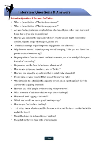 Interview Questions & Answers On Twitter
• What is the definition of “Twitter impressions”?
• What is the definition of “Twitter engagement”?
• Are you finding that more people click un-shortened links, rather than shortened
links, due to trust and transparency?
• How do you balance the popularity of short tweets with in-depth content like
eBooks, reports, blogs, whitepapers, and so on?
• What is an average to good expected engagement rate of tweets?
• Why favorite a tweet? Isn’t that pretty much like saying, “I like you as a friend but
you’re not worth retweeting”?
• Do you prefer to favorite a tweet to show customers you acknowledged their post,
instead of responding?
• Do you ever use the favorite button as a bookmark?
• How do you get people to retweet you on Twitter?
• How dos one appeal to an audience that is not already interested?
• People only see your tweets if they already follow you, right?
• When I tweet, do I address it to a specific person, or am I putting it out there to
anyone who is paying attention?
• How can you tell if people are interacting with your tweet?
• What are some of the most effective ways to use hashtags?
• How much hash tagging is too much?
• Which tool should we use to graph hashtag usage?
• How do you find the best hashtag?
• Is it better to use a hashtag within the core sentence of the tweet or attached at the
end of the tweet?
• Should hashtags be included in user profiles?
• Should all my tweets have links or rich media?
Interview Questions & Answers
268
 