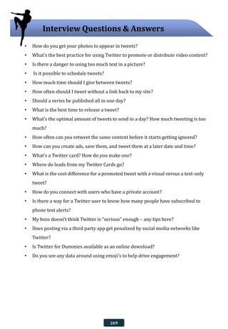 • How do you get your photos to appear in tweets?
• What’s the best practice for using Twitter to promote or distribute video content?
• Is there a danger to using too much text in a picture?
• Is it possible to schedule tweets?
• How much time should I give between tweets?
• How often should I tweet without a link back to my site?
• Should a series be published all in one day?
• What is the best time to release a tweet?
• What’s the optimal amount of tweets to send in a day? How much tweeting is too
much?
• How often can you retweet the same content before it starts getting ignored?
• How can you create ads, save them, and tweet them at a later date and time?
• What’s a Twitter card? How do you make one?
• Where do leads from my Twitter Cards go?
• What is the cost difference for a promoted tweet with a visual versus a text-only
tweet?
• How do you connect with users who have a private account?
• Is there a way for a Twitter user to know how many people have subscribed to
phone text alerts?
• My boss doesn’t think Twitter is “serious” enough – any tips here?
• Does posting via a third party app get penalized by social media networks like
Twitter?
• Is Twitter for Dummies available as an online download?
• Do you see any data around using emoji's to help drive engagement?
Interview Questions & Answers
269
 