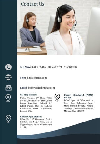 Call Now: 8983765316 | 7887612871 | 9168875782
Contact Us
Nal Stop Branch:
Digital Trainee, 2nd Floor, Office
No. 203,204 Siddharth Hall, Near
Ranka Jewellers, Behind HP
Petrol Pump, Opp to Mahesh
Bank,Karve Road, Erandwane,
Pune 411004
Viman Nagar Branch:
Office No. 102, Gulmohar Centre
Point, Sopan Nagar Road, Viman
Nagar Chowk, Pune, Maharashtra
411014
Visit: digitaltrainee.com
Email: info@digitaltrainee.com
Pimpri Chinchwad (PCMC)
Branch:
PCMC, Spot 18 Office no.610,
floor 6th, Rahatani, Pune,
Mana-mandir Society, Pimple
Saudagar, Pimpri-Chinchwad,
Maharashtra 411027
 