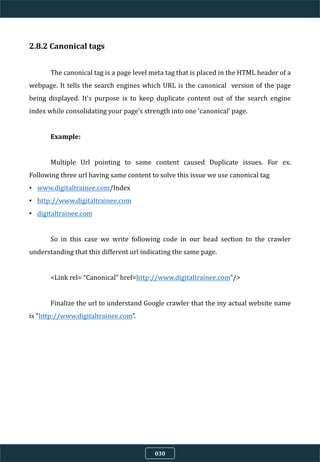 2.8.2 Canonical tags
The canonical tag is a page level meta tag that is placed in the HTML header of a
webpage. It tells the search engines which URL is the canonical version of the page
being displayed. It's purpose is to keep duplicate content out of the search engine
index while consolidating your page’s strength into one ‘canonical’ page.
Example:
Multiple Url pointing to same content caused Duplicate issues. For ex.
Following three url having same content to solve this issue we use canonical tag
• www.digitaltrainee.com/Index
• http://www.digitaltrainee.com
• digitaltrainee.com
So in this case we write following code in our head section to the crawler
understanding that this different url indicating the same page.
<Link rel= “Canonical” href=http://www.digitaltrainee.com”/>
Finalize the url to understand Google crawler that the my actual website name
is “http://www.digitaltrainee.com”.
030
 