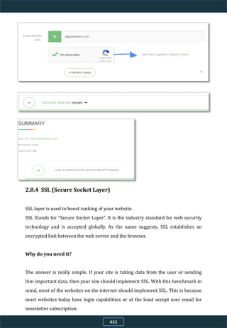 2.8.4 SSL (Secure Socket Layer)
SSL layer is used to boost ranking of your website.
SSL Stands for “Secure Socket Layer”. It is the industry standard for web security
technology and is accepted globally. As the name suggests, SSL establishes an
encrypted link between the web server and the browser.
Why do you need it?
The answer is really simple. If your site is taking data from the user or sending
him important data, then your site should implement SSL. With this benchmark in
mind, most of the websites on the internet should implement SSL. This is because
most websites today have login capabilities or at the least accept user email for
newsletter subscription.
032
 