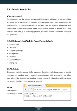 2.8.5 Domain Name In Seo
What are domains?
Domain names are the unique, human-readable Internet addresses of websites. They
are made up of three parts: a top-level domain (sometimes called an extension or
domain suffix), a domain name (or IP address), and an optional subdomain. The
combination of only the domain name and top-level domain is known as a "root
domain." The "http://" is part of a page's URL but not its domain name and is known as
the "protocol.“
2.8.6 SEO Analysis & Website Speed Analysis Tools
• Pingdom tool
• GTmatrix
• Google Page Insight
• SEO Optimer
• Woorank
• SEO site Checkup
• Onpage.org
2.8.7 Robots.txt
The robots exclusion standard, also known as the robots exclusion protocol or simply
robots.txt, is a standard used by websites to communicate with web crawlers and other
web robots. The standard specifies how to inform the web robot about which areas of
the website should not be processed or scanned.
For Ex.
User-Agent: *
Disallow: /file name
033
 