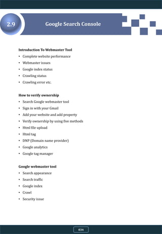 Introduction To Webmaster Tool
• Complete website performance
• Webmaster issues
• Google index status
• Crawling status
• Crawling error etc.
How to verify ownership
• Search Google webmaster tool
• Sign in with your Gmail
• Add your website and add property
• Verify ownership by using five methods
• Html file upload
• Html tag
• DNP (Domain name provider)
• Google analytics
• Google tag manager
Google webmaster tool
• Search appearance
• Search traffic
• Google index
• Crawl
• Security issue
Google Search Console2.9
034
 
